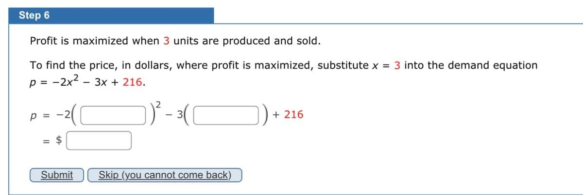 Step 6
Profit is maximized when 3 units are produced and sold.
To find the price, in dollars, where profit is maximized, substitute x = 3 into the demand equation
p =
-2x²-3x + 216.
P = -2
Submit
Skip (you cannot come back)
+ 216