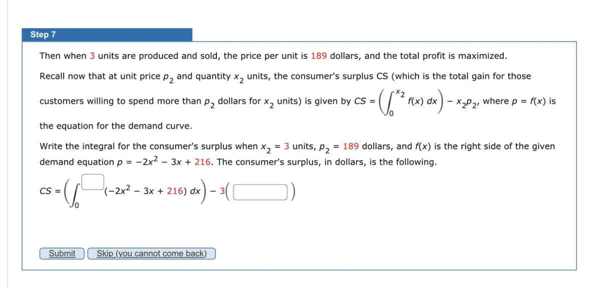 Step 7
Then when 3 units are produced and sold, the price per unit is 189 dollars, and the total profit is maximized.
Recall now that at unit price p₂ and quantity X₂ units, the consumer's surplus CS (which is the total gain for those
where p = f(x) is
x2
customers willing to spend more than p₂ dollars for X₂ units) is given by CS =
= ([^² f(x) dx) -
X₂P2¹
the equation for the demand curve.
Write the integral for the consumer's surplus when X2 = 3 units, P₂ = 189 dollars, and f(x) is the right side of the given
demand equation p = -2x2-3x + 216. The consumer's surplus, in dollars, is the following.
CS = 6/671-2
Submit
dx) - 3(
(-2x² - 3x + 216) dx
Skip (you cannot come back)