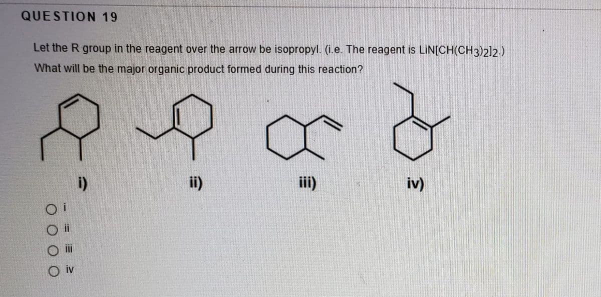 QUESTION 19
Let the R group in the reagent over the arrow be isopropyl. (i.e. The reagent is LİN[CH(CH3)212.)
What will be the major organic product formed during this reaction?
i)
ii)
iii)
iv)
