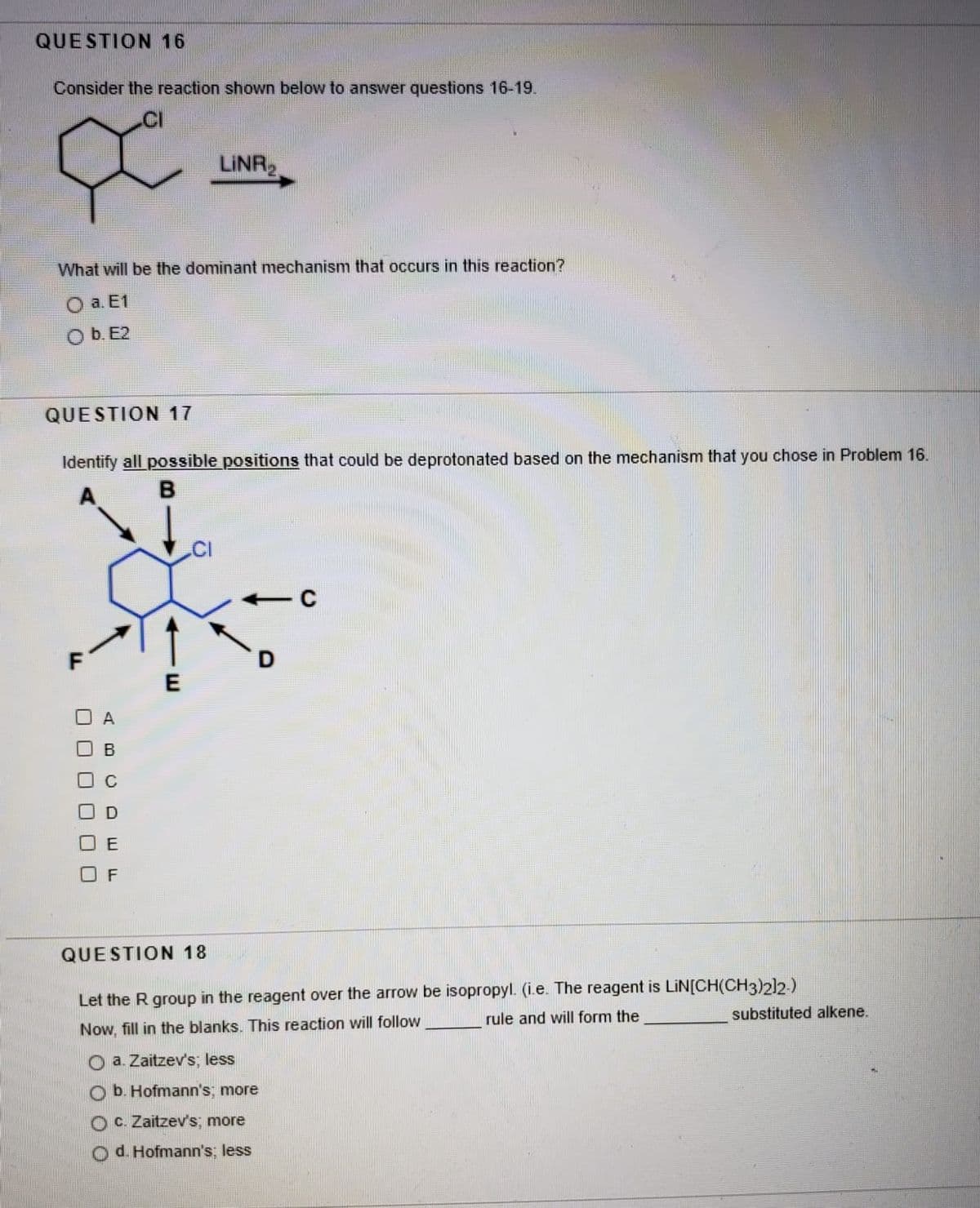 QUESTION 16
Consider the reaction shown below to answer questions 16-19.
.CI
LINR
What will be the dominant mechanism that occurs in this reaction?
а. Е1
O b. E2
QUESTION 17
Identify all possible positions that could be deprotonated based on the mechanism that you chose in Problem 16.
.CI
A
E
F
QUESTION 18
Let the R group in the reagent over the arrow be isopropyl. (i.e. The reagent is LIN[CH(CH3)2)2)
and will form the
substituted alkene.
Now, fill in the blanks. This reaction will follow
O a. Zaitzev's, less
b. Hofmann's, more
OC. Zaitzev's more
O d. Hofmann's; less
O O O 0 00
