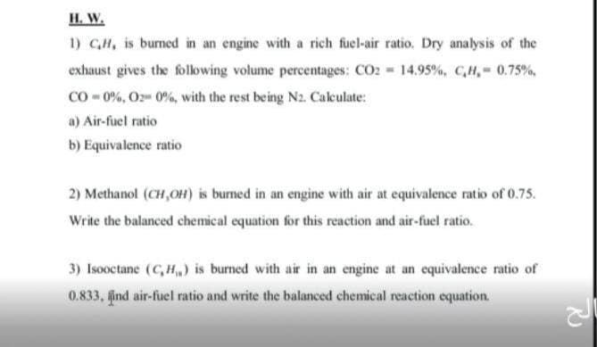 H. W.
1) CH, is burned in an engine with a rich fuel-air ratio. Dry analysis of the
exhaust gives the following volume percentages: CO2 14.95%, C,H, 0.75%,
Co - 0%, O2 0%, with the rest being Nz. Calculate:
a) Air-fuel ratio
b) Equivalence ratio
2) Methanol (CH,OH) is burned in an engine with air at equivalence ratio of 0.75.
Write the balanced chemical equation for this reaction and air-fuel ratio.
3) Isooctane (C, H) is burned with air in an engine at an equivalence ratio of
0.833, ind air-fuel ratio and write the balanced chemical reaction equation.
