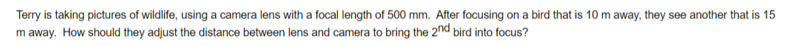 Terry is taking pictures of wildlife, using a camera lens with a focal length of 500 mm. After focusing on a bird that is 10 m away, they see another that is 15
m away. How should they adjust the distance between lens and camera to bring the 2nd bird into focus?
