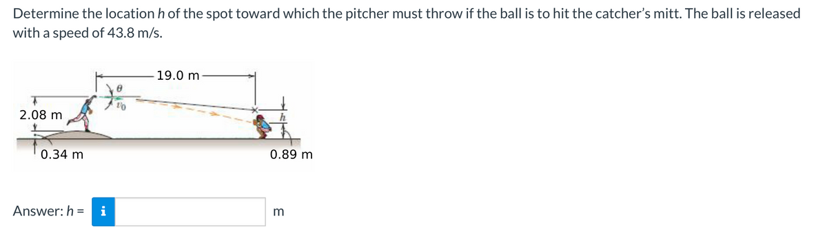 Determine the location h of the spot toward which the pitcher must throw if the ball is to hit the catcher's mitt. The ball is released
with a speed of 43.8 m/s.
2.08 m
0.34 m
7%
1/0
Answer: h= i
19.0 m
0.89 m
m