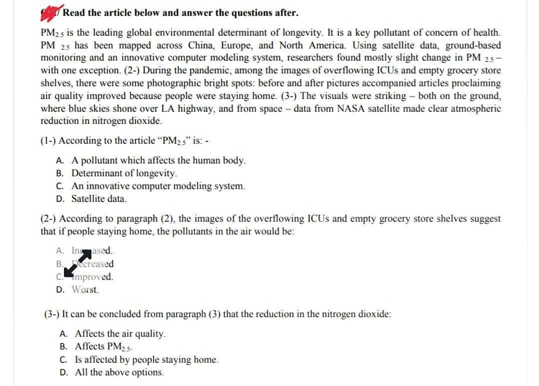 Read the article below and answer the questions after.
PM2.5 is the leading global environmental determinant of longevity. It is a key pollutant of concern of health.
PM 2.5 has been mapped across China, Europe, and North America. Using satellite data, ground-based
monitoring and an innovative computer modeling system, researchers found mostly slight change in PM 2.5-
with one exception. (2-) During the pandemic, among the images of overflowing ICUs and empty grocery store
shelves, there were some photographic bright spots: before and after pictures accompanied articles proclaiming
air quality improved because people were staying home. (3-) The visuals were striking - both on the ground,
where blue skies shone over LA highway, and from space - data from NASA satellite made clear atmospheric
reduction in nitrogen dioxide.
(1-) According to the article "PM2.5" is: -
A. A pollutant which affects the human body.
B. Determinant of longevity.
C. An innovative computer modeling system.
D. Satellite data.
(2-) According to paragraph (2), the images of the overflowing ICUs and empty grocery store shelves suggest
that if people staying home, the pollutants in the air would be:
A. Incased.
B. Decreased
C. improved.
D. Worst.
(3-) It can be concluded from paragraph (3) that the reduction in the nitrogen dioxide:
A. Affects the air quality.
B. Affects PM2.5-
C. Is affected by people staying home.
D. All the above options.