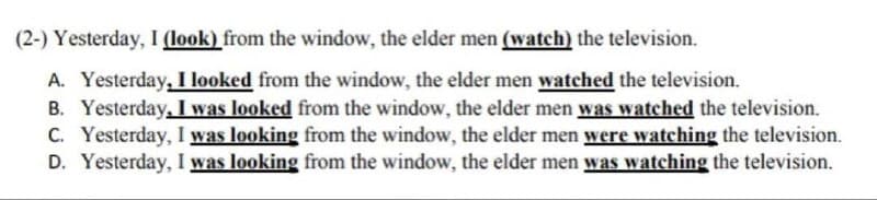 (2-) Yesterday, I (look) from the window, the elder men (watch) the television.
A. Yesterday, I looked from the window, the elder men watched the television.
B. Yesterday, I was looked from the window, the elder men was watched the television.
C. Yesterday, I was looking from the window, the elder men were watching the television.
D. Yesterday, I was looking from the window, the elder men was watching the television.