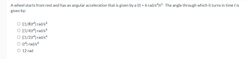 A wheel starts from rest and has an angular acceleration that is given by a (t) = 6 rad/s4)t². The angle through which it turns in time t is
given by:
O [(1/8)t4] rad/s4
O [(1/4)t4] rad/s4
O [(1/2)+4] rad/s4
O (14) rad/s4
O 12 rad