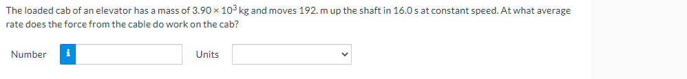 The loaded cab of an elevator has a mass of 3.90 x 103 kg and moves 192. m up the shaft in 16.0 s at constant speed. At what average
rate does the force from the cable do work on the cab?
Number
i
Units