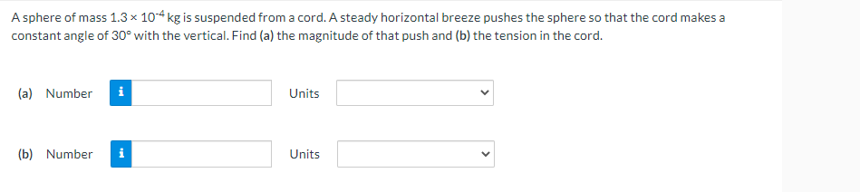 A sphere of mass 1.3 × 104 kg is suspended from a cord. A steady horizontal breeze pushes the sphere so that the cord makes a
constant angle of 30° with the vertical. Find (a) the magnitude of that push and (b) the tension in the cord.
(a) Number
i
Units
(b) Number
Units