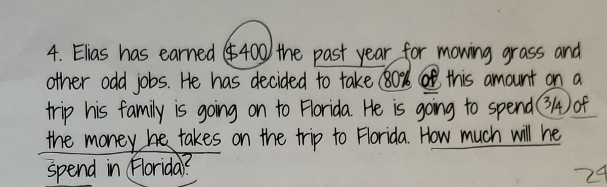 4. Elias has earned $400 the past year for mowing grass and
other odd jobs. He has decided to take (80% of this amount on a
trip his family is going on to Florida. He is going to spend (1A) of
the money he takes on the trip to Florida. How much will he
spend in Florida?
24
