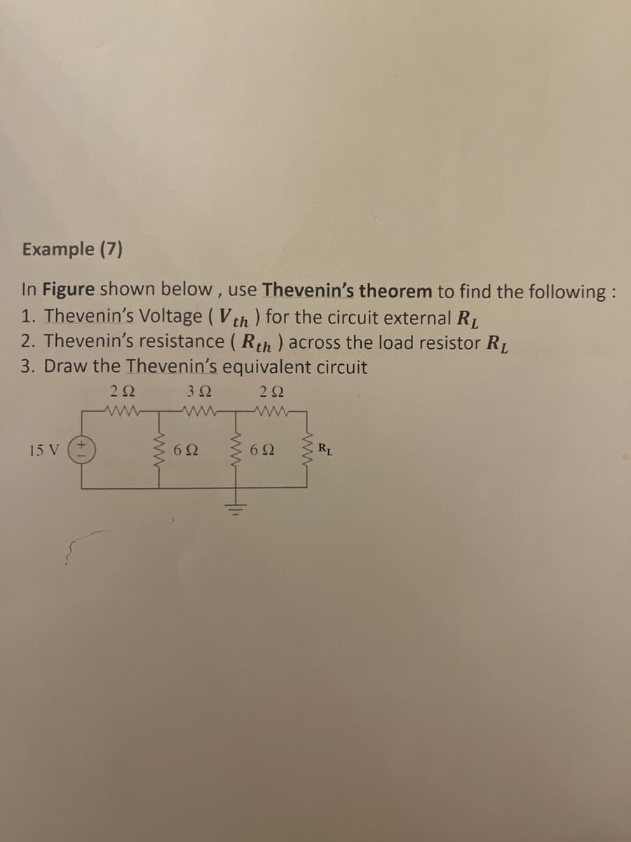 Example (7)
In Figure shown below, use Thevenin's theorem to find the following:
1. Thevenin's Voltage (Vth) for the circuit external R₁
2. Thevenin's resistance (Rth ) across the load resistor R₁
3. Draw the Thevenin's equivalent circuit
292
3Ω
15 V
6Ω
292
www
6Ω
RL