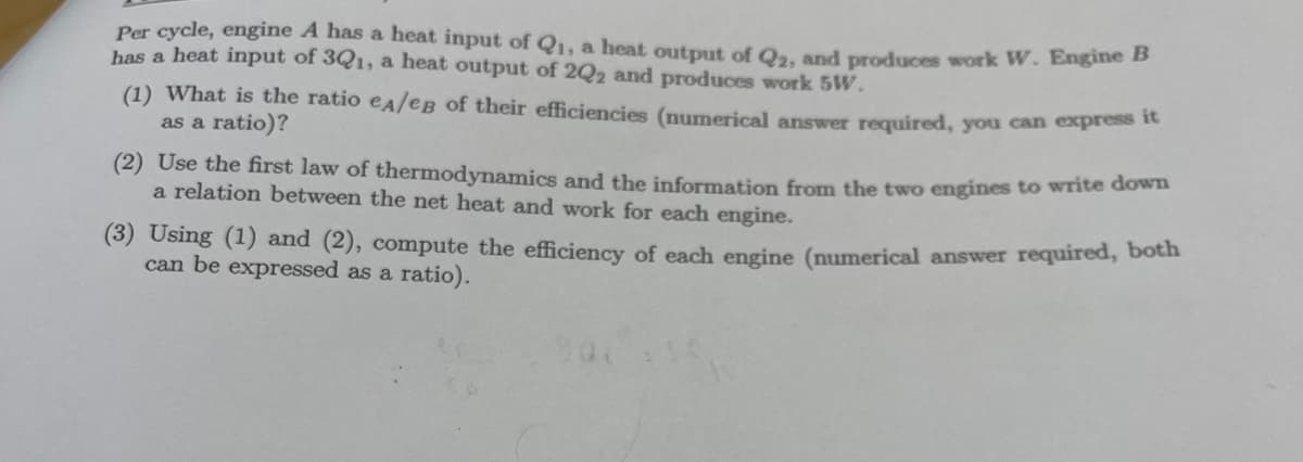 Per cycle, engine A has a heat input of Q₁, a heat output of Q2, and produces work W. Engine B
has a heat input of 3Q1, a heat output of 2Q2 and produces work 5W.
(1) What is the ratio eA/eB of their efficiencies (numerical answer required, you can express it
as a ratio)?
(2) Use the first law of thermodynamics and the information from the two engines to write down
a relation between the net heat and work for each engine.
(3) Using (1) and (2), compute the efficiency of each engine (numerical answer required, both
can be expressed as a ratio).