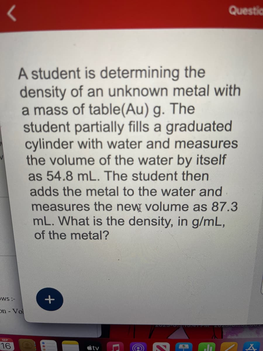 <
WS :-
On - Vol
SEP
16
A student is determining the
density of an unknown metal with
a mass of table(Au) g. The
student partially fills a graduated
cylinder with water and measures
the volume of the water by itself
as 54.8 mL. The student then
adds the metal to the water and
measures the new volume as 87.3
mL. What is the density, in g/mL,
of the metal?
+
tv
L
Questio
(a
A