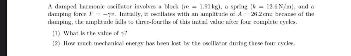 A damped harmonic oscillator involves a block (m = 1.91 kg), a spring (k = 12.6 N/m), and a
damping force F = -yu. Initially, it oscillates with an amplitude of A = 26.2 cm; because of the
damping, the amplitude falls to three-fourths of this initial value after four complete cycles.
(1) What is the value of y?
(2) How much mechanical energy has been lost by the oscillator during these four cycles.