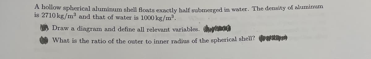 A hollow spherical aluminum shell floats exactly half submerged in water. The density of aluminum
is 2710 kg/m³ and that of water is 1000 kg/m³.
Draw a diagram and define all relevant variables.
What is the ratio of the outer to inner radius of the spherical shell? w*)