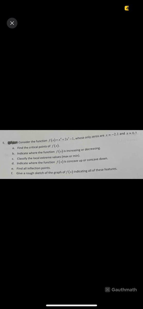 Certainly! Here is the transcribed content as it would appear on an educational website:

---

**Problem Analysis and Graphical Representation of a Function**

Consider the function \( f(x) = x^4 + 2x^3 - 1 \), whose only zeros are \( x \approx -2.1 \) and \( x \approx 0.7 \).

**Tasks:**

a. **Find the critical points of \( f(x) \).**

b. **Indicate where the function \( f(x) \) is increasing or decreasing.**

c. **Classify the local extreme values (max or min).**

d. **Indicate where the function \( f(x) \) is concave up or concave down.**

e. **Find all inflection points.**

f. **Give a rough sketch of the graph of \( f(x) \) indicating all of these features.**

--- 

For further exploration, detailed explanations, and solutions, consider utilizing calculus techniques such as deriving the first and second derivatives to determine these features accurately.