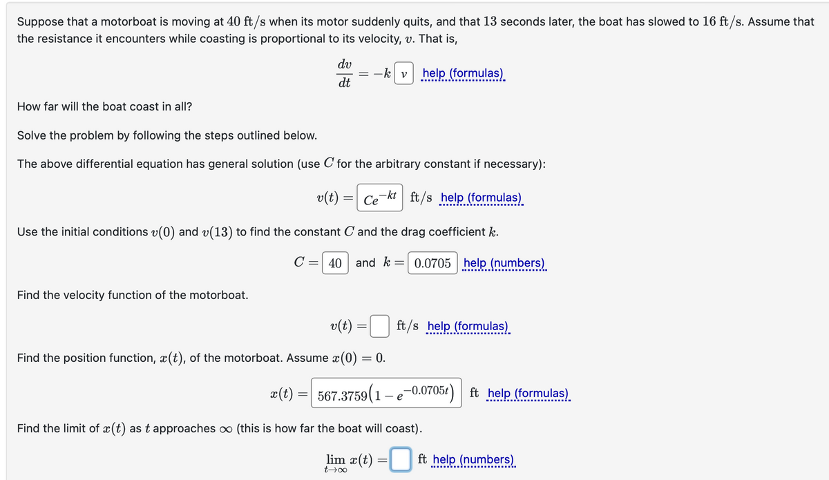 Suppose that a motorboat is moving at 40 ft/s when its motor suddenly quits, and that 13 seconds later, the boat has slowed to 16 ft/s. Assume that
the resistance it encounters while coasting is proportional to its velocity, v. That is,
How far will the boat coast in all?
dv
dt
=
-k v help (formulas)
Solve the problem by following the steps outlined below.
The above differential equation has general solution (use C for the arbitrary constant if necessary):
v(t) = Cekt ft/s help (formulas)
Use the initial conditions v(0) and v(13) to find the constant C and the drag coefficient k.
C
= 40 and k =
=
0.0705 help (numbers)
Find the velocity function of the motorboat.
v(t)
=
ft/s help (formulas)
Find the position function, x(t), of the motorboat. Assume x (0) = 0.
x(t)
==
567.3759 (1-e-0.0705t) ft help (formulas)
Find the limit of x(t) as t approaches ∞ (this is how far the boat will coast).
lim x(t)
=
ft help (numbers)
t→∞