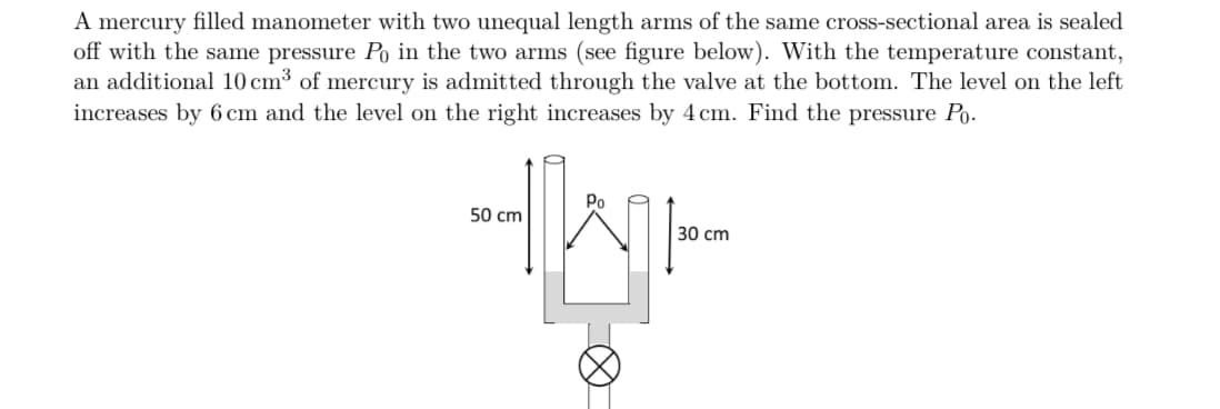 A mercury filled manometer with two unequal length arms of the same cross-sectional area is sealed
off with the same pressure Po in the two arms (see figure below). With the temperature constant,
an additional 10 cm³ of mercury is admitted through the valve at the bottom. The level on the left
increases by 6 cm and the level on the right increases by 4 cm. Find the pressure Po.
50 cm
Po
WH
Ø
30 cm