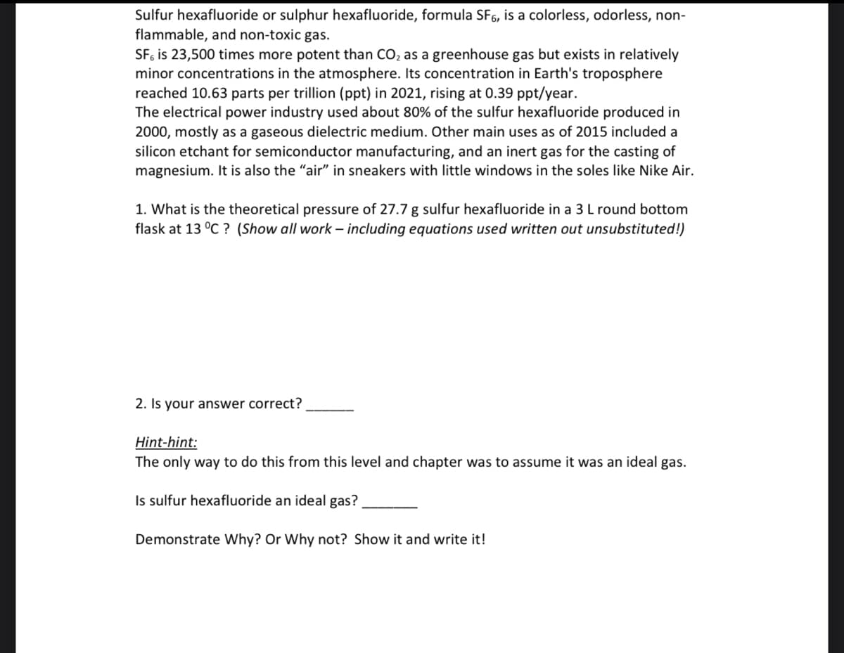 Sulfur hexafluoride or sulphur hexafluoride, formula SF6, is a colorless, odorless, non-
flammable, and non-toxic gas.
SF, is 23,500 times more potent than CO₂ as a greenhouse gas but exists in relatively
minor concentrations in the atmosphere. Its concentration in Earth's troposphere
reached 10.63 parts per trillion (ppt) in 2021, rising at 0.39 ppt/year.
The electrical power industry used about 80% of the sulfur hexafluoride produced in
2000, mostly as a gaseous dielectric medium. Other main uses as of 2015 included a
silicon etchant for semiconductor manufacturing, and an inert gas for the casting of
magnesium. It is also the "air" in sneakers with little windows in the soles like Nike Air.
1. What is the theoretical pressure of 27.7 g sulfur hexafluoride in a 3 L round bottom
flask at 13 °C ? (Show all work-including equations used written out unsubstituted!)
2. Is your answer correct?
Hint-hint:
The only way to do this from this level and chapter was to assume it was an ideal gas.
Is sulfur hexafluoride an ideal gas?
Demonstrate Why? Or Why not? Show it and write it!