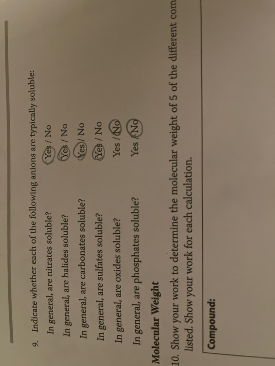 9. Indicate whether each of the following anions are typically soluble:
In general, are nitrates soluble?
Yes/No
In general, are halides soluble?
Yes/No
In general, are carbonates soluble?
Yes/No
Yes/No
Yes/No
Yes No
In general, are sulfates soluble?
In general, are oxides soluble?
In general, are phosphates soluble?
Molecular Weight
10. Show your work to determine the molecular weight of 5 of the different com
listed. Show your work for each calculation.
Compound: