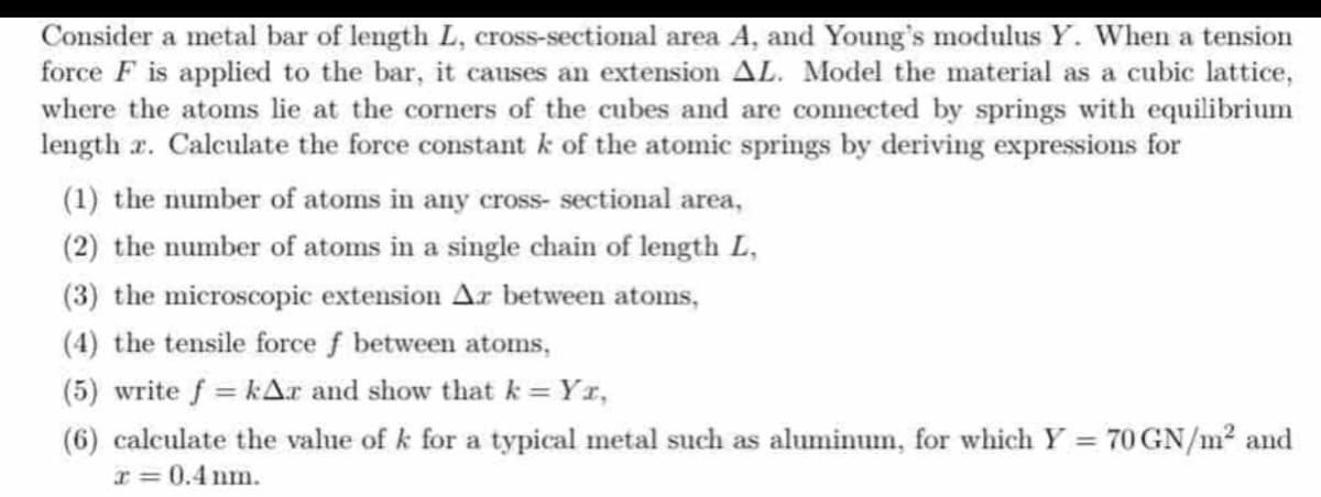 Consider a metal bar of length L, cross-sectional area A, and Young's modulus Y. When a tension
force F is applied to the bar, it causes an extension AL. Model the material as a cubic lattice,
where the atoms lie at the corners of the cubes and are connected by springs with equilibrium
length x. Calculate the force constant k of the atomic springs by deriving expressions for
(1) the number of atoms in any cross-sectional area,
(2) the number of atoms in a single chain of length L,
(3) the microscopic extension Ax between atoms,
(4) the tensile force f between atoms,
(5) write f = kAr and show that k = Yr,
(6) calculate the value of k for a typical metal such as aluminum, for which Y = 70 GN/m² and
x = 0.4 nm.