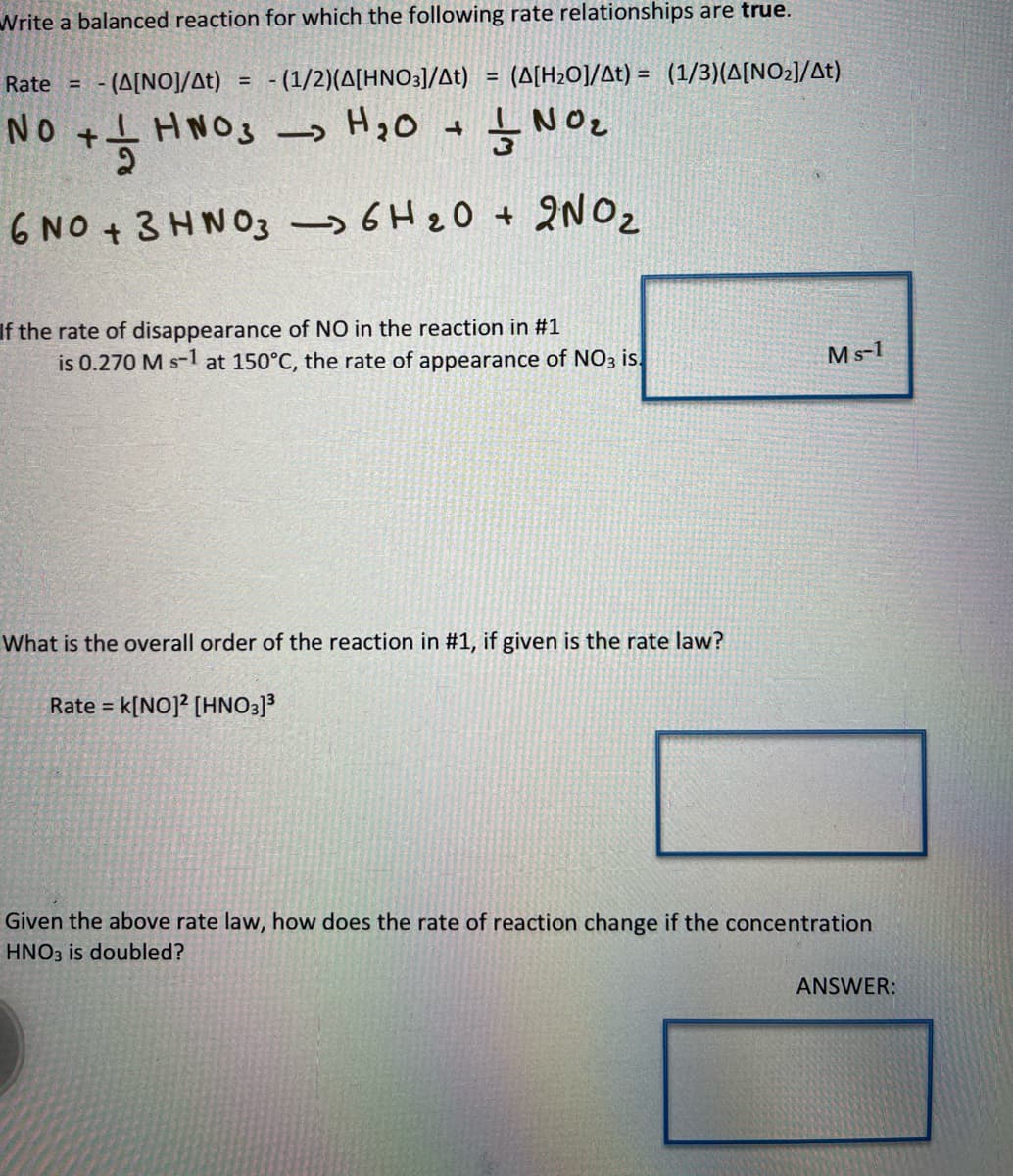 Write a balanced reaction for which the following rate relationships are true.
Rate (A[NO]/At) = - (1/2)(A[HNO3]/At) = (A[H₂O]/At) = (1/3)(A[NO₂]/At)
No
+해
+
+ HNO3 H₂O 1 NO₂
6 NO3HNO3 6H 20 + 2NO₂
If the rate of disappearance of NO in the reaction in #1
is 0.270 M s-1 at 150°C, the rate of appearance of NO3 is.
What is the overall order of the reaction in #1, if given is the rate law?
Rate = k[NO]2 [HNO3]³
Ms-1
Given the above rate law, how does the rate of reaction change if the concentration
HNO3 is doubled?
ANSWER: