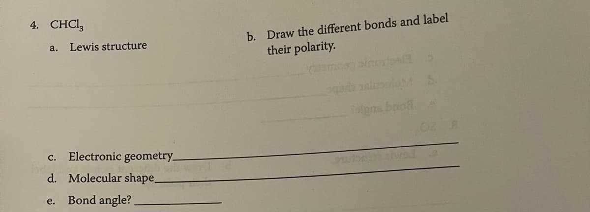 4. CHCl3
a.
Lewis structure
Electronic geometry_
C.
d. Molecular shape_
e. Bond angle?
b. Draw the different bonds and label
their polarity.
inorpelt b
Soigns broff
02 8