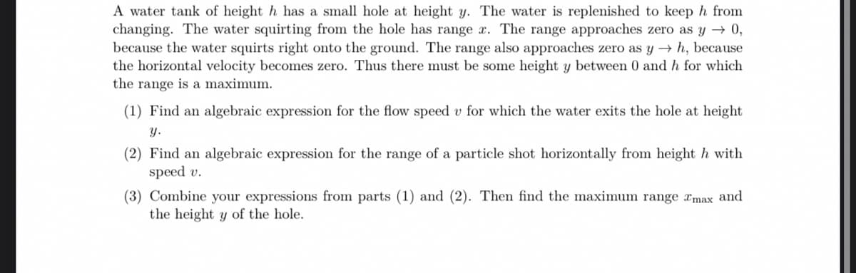 A water tank of height h has a small hole at height y. The water is replenished to keep h from
changing. The water squirting from the hole has range x. The range approaches zero as y → 0,
because the water squirts right onto the ground. The range also approaches zero as y→ h, because
the horizontal velocity becomes zero. Thus there must be some height y between 0 and h for which
the range is a maximum.
(1) Find an algebraic expression for the flow speed v for which the water exits the hole at height
y.
(2) Find an algebraic expression for the range of a particle shot horizontally from height h with
speed v.
(3) Combine your expressions from parts (1) and (2). Then find the maximum range max and
the height y of the hole.