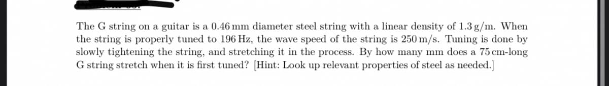 The G string on a guitar is a 0.46 mm diameter steel string with a linear density of 1.3 g/m. When
the string is properly tuned to 196 Hz, the wave speed of the string is 250 m/s. Tuning is done by
slowly tightening the string, and stretching it in the process. By how many mm does a 75 cm-long
G string stretch when it is first tuned? [Hint: Look up relevant properties of steel as needed.]