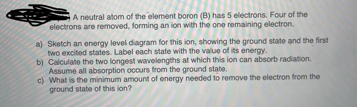 A neutral atom of the element boron (B) has 5 electrons. Four of the
electrons are removed, forming an ion with the one remaining electron.
a) Sketch an energy level diagram for this ion, showing the ground state and the first
two excited states. Label each state with the value of its energy.
b) Calculate the two longest wavelengths at which this ion can absorb radiation.
Assume all absorption occurs from the ground state.
c) What is the minimum amount of energy needed to remove the electron from the
ground state of this ion?