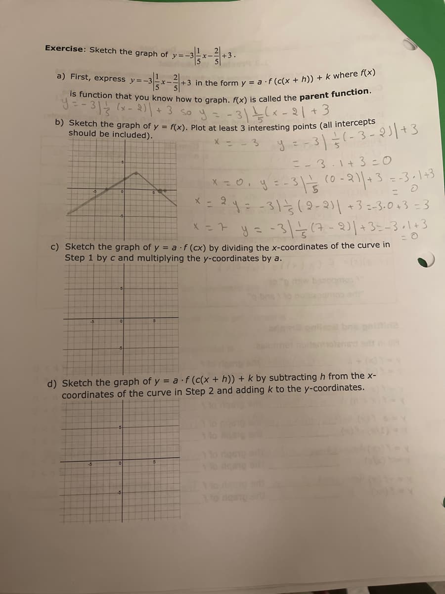 Exercise: Sketch the graph of y=-3
+3.
a) First, express y=-3 x-
+3 in the form y = a ·f (c(x + h)) + k where f(x)
is function that you know how to graph. f(x) is called the parent function.
y=-31 ½ (x - 2) | + 3 so y.
1/(x-21 +3
b) Sketch the graph of y = f(x). Plot at least 3 interesting points (all intercepts
should be included).
y = − 3 ) ²² (-3 - 21 | +3
=-3.1+3=0
x = 0, y = -3 | - 5
= O
(0-2)| + 3 = -3+1+3
x = 2y = -31-3 (2-2)| +3 =-3.0+3 = 3
x = 7 y = -3 | 1/3 (7-2) | +3=-3+1+3
c) Sketch the graph of y = af (cx) by dividing the x-coordinates of the curve in
Step 1 by c and multiplying the y-coordinates by a.
d) Sketch the graph of y = a f (c(x + h)) + k by subtracting h from the x-
coordinates of the curve in Step 2 and adding k to the y-coordinates.
110 des
1 to desio ar