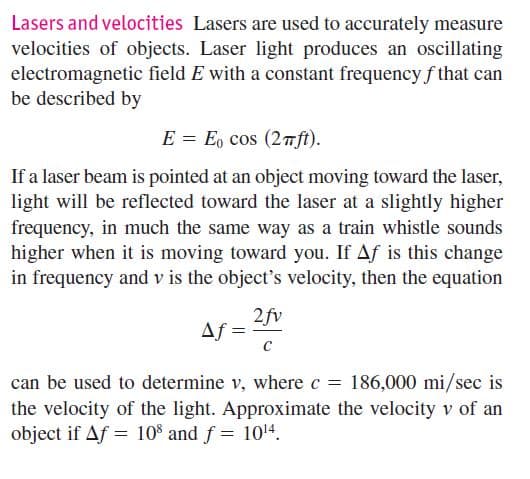 Lasers and velocities Lasers are used to accurately measure
velocities of objects. Laser light produces an oscillating
electromagnetic field E with a constant frequency f that can
be described by
E = E, cos (2nft).
If a laser beam is pointed at an object moving toward the laser,
light will be reflected toward the laser at a slightly higher
frequency, in much the same way as a train whistle sounds
higher when it is moving toward you. If Af is this change
in frequency and v is the object's velocity, then the equation
2fv
Af =
can be used to determine v, where c = 186,000 mi/sec is
the velocity of the light. Approximate the velocity v of an
object if Af = 10% and f = 1014.
