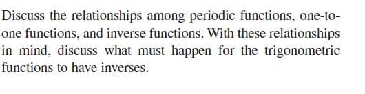 Discuss the relationships among periodic functions, one-to-
one functions, and inverse functions. With these relationships
in mind, discuss what must happen for the trigonometric
functions to have inverses.
