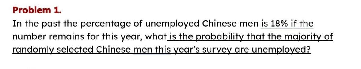 Problem 1.
In the past the percentage of unemployed Chinese men is 18% if the
number remains for this year, what is the probability that the majority of
randomly selected Chinese men this year's survey are unemployed?