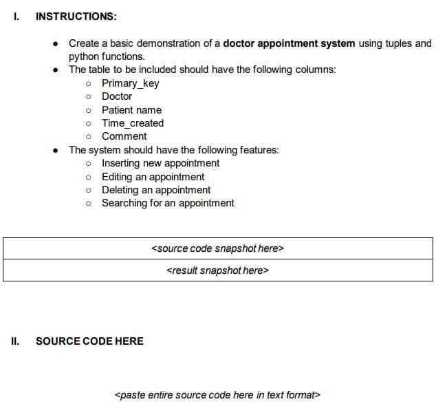 I.
II.
INSTRUCTIONS:
Create a basic demonstration of a doctor appointment system using tuples and
python functions.
• The table to be included should have the following columns:
o Primary_key
o Doctor
o Patient name
o Time_created
o Comment
• The system should have the following features:
o Inserting new appointment
o Editing an appointment
o Deleting an appointment
o
Searching for an appointment
SOURCE CODE HERE
<source code snapshot here>
<result snapshot here>
<paste entire source code here in text format>