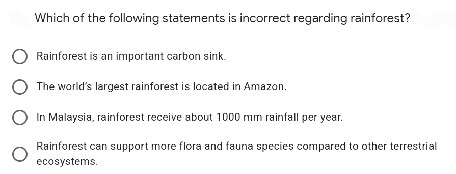 Which of the following statements is incorrect regarding rainforest?
Rainforest is an important carbon sink.
The world's largest rainforest is located in Amazon.
In Malaysia, rainforest receive about 1000 mm rainfall per year.
Rainforest can support more flora and fauna species compared to other terrestrial
ecosystems.
