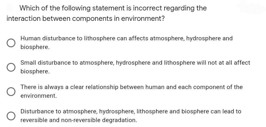 Which of the following statement is incorrect regarding the
interaction between components in environment?
Human disturbance to lithosphere can affects atmosphere, hydrosphere and
biosphere.
Small disturbance to atmosphere, hydrosphere and lithosphere will not at all affect
biosphere.
There is always a clear relationship between human and each component of the
environment.
Disturbance to atmosphere, hydrosphere, lithosphere and biosphere can lead to
reversible and non-reversible degradation.
