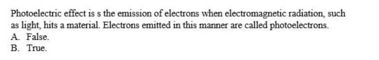 Photoelectric effect is s the emission of electrons when electromagnetic radiation, such
as light, hits a material. Electrons emitted in this manner are called photoelectrons.
A. False.
B. True.
