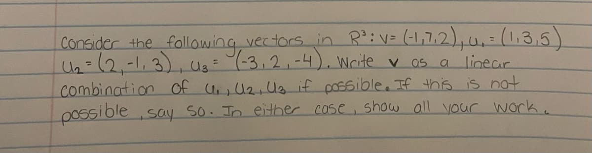 Consider the following vectors in R³: V= (-1,7,2), u₁₁ = (1,3,5)
(1₂ = (2₁-1₁3), (1₂ = (-3₁2₁-4). Write vas a linear
Combination of U₁₁, U₂, U3 if possible. If this is not
possible, say so. In either case, show all your work.