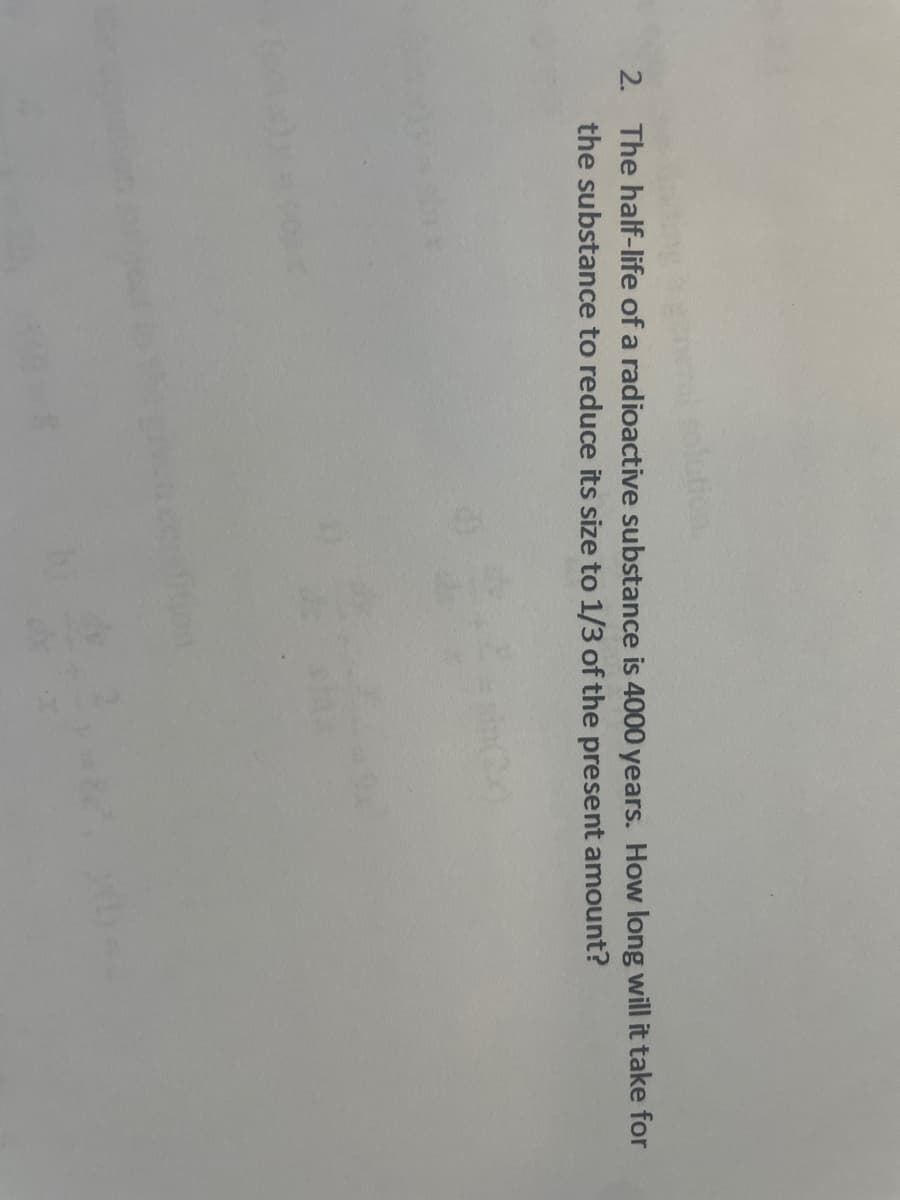 2. The half-life of a radioactive substance is 4000 years. How long will it take for
the substance to reduce its size to 1/3 of the present amount?