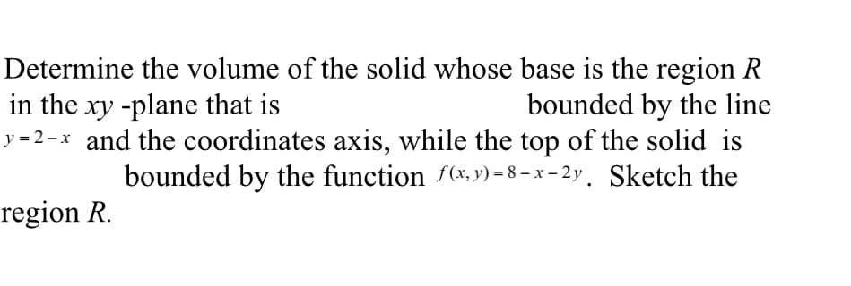 Determine the volume of the solid whose base is the region R
in the xy -plane that is
bounded by the line
y=2-x and the coordinates axis, while the top of the solid is
bounded by the function f(x,y)=8-x-2y. Sketch the
region R.