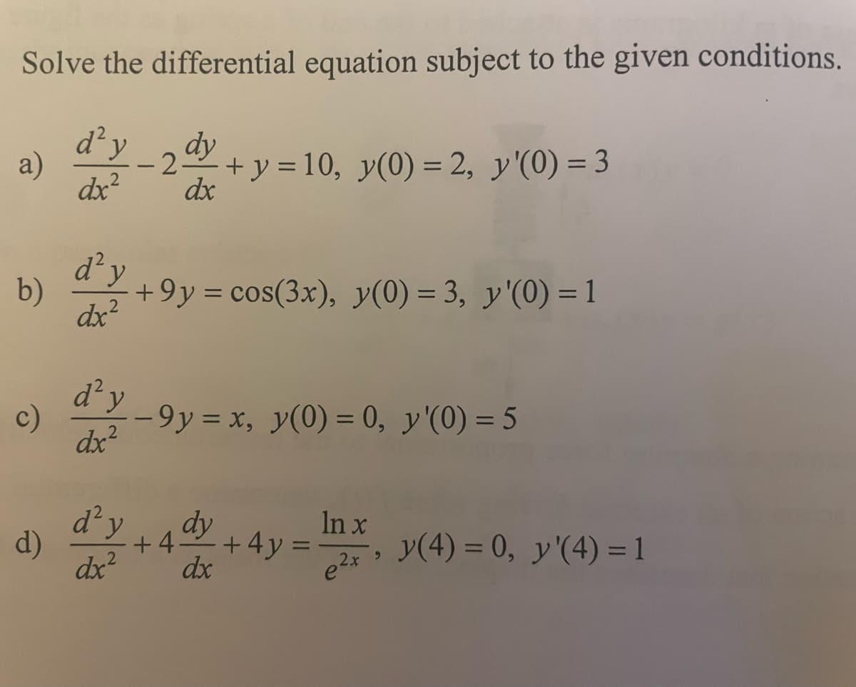 Solve the differential equation subject to the given conditions.
d² y
- 2 dy + y = 10, y(0) = 2, y'(0) = 3
dx²
dx
a)
b)
c)
d)
d'y
dx²
d'y
dx²
d² y
dx²
+9y = cos(3x), y(0) = 3, y'(0) = 1
-9y = x, y(0) = 0, y'(0) = 5
dy
dx
+4-
+ 4y
=
In x
e²x
y(4) = 0, y'(4) = 1