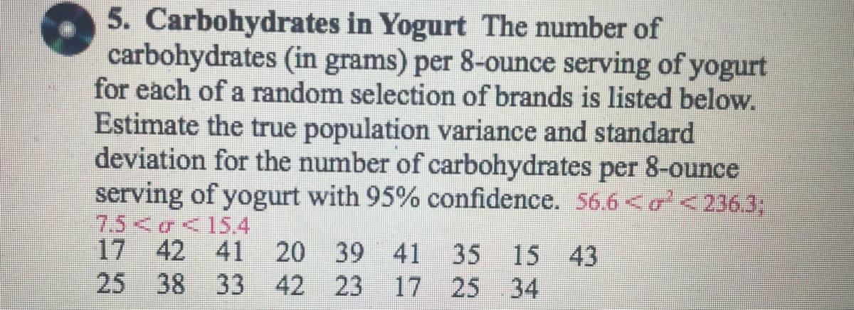 5. Carbohydrates in Yogurt The number of
carbohydrates (in grams) per 8-ounce serving of yogurt
for each of a random selection of brands is listed below.
Estimate the true population variance and standard
deviation for the number of carbohydrates per 8-ounce
serving of yogurt with 95% confidence. 56.6<³ < 236.3;
7.5 << 15.4
17 42 41 20 39 41
38
33
15 43
42 23 17 25 34