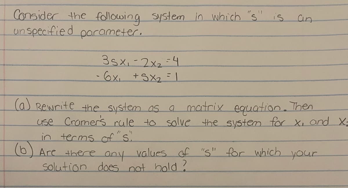 is
Consider the following system in which "s"
un specified parameter.
35x₁2x₂ 4
- 6x₁ +SX₂ = 1
an
(a) Bewrite the system as a matrix equation. Then
use Cramer's rule to solve the system for X, and X-
in terms of "s"
(b) Are there any values of "S" for which your
solution does not hold ?