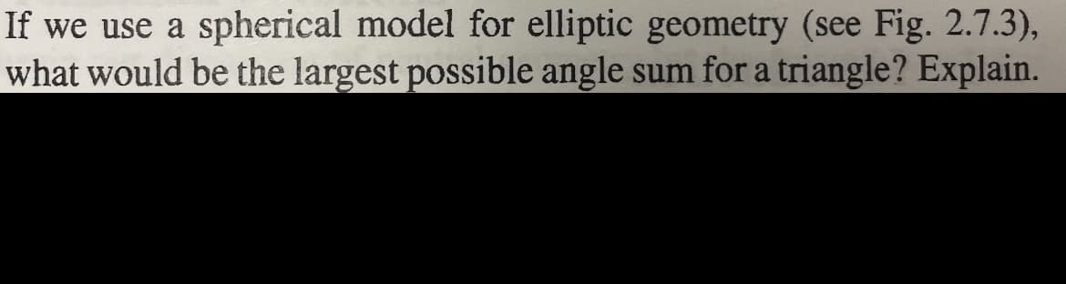 If we use a spherical model for elliptic geometry (see Fig. 2.7.3),
what would be the largest possible angle sum for a triangle? Explain.