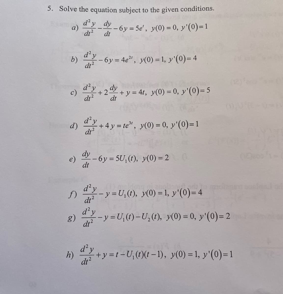 5. Solve the equation subject to the given conditions.
d'y dy
dt²
a)
b)
c)
d)
e)
f)
g)
h)
d² y
dt²
d² y
dt²
d² y
dt²
d² y
dt²
d²y
dt²
dt
- 6y=5e', y(0) = 0, y'(0)=1
dt2
6y = 4e²¹, y(0) = 1, y'(0) = 4
dy
--6y=5U, (t), y(0) = 2 (
dt
dy
+2+y=4t, y(0) = 0, y'(0) = 5
dt
+4y= te³¹, y(0) = 0, y'(0) = 1
olmas
-y=U₁(t), y(0) = 1, y'(0)=4
-y=U₁(t)-U₂ (t), y(0) = 0, y'(0)=2
d²y+y=t-U₁(t)(t-1), y(0) = 1, y'(0)=1