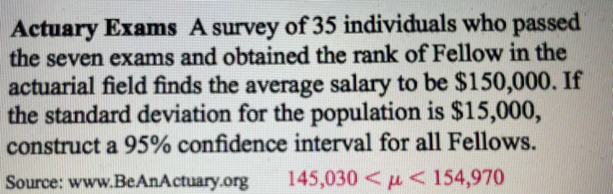 Actuary Exams A survey of 35 individuals who passed
the seven exams and obtained the rank of Fellow in the
actuarial field finds the average salary to be $150,000. If
the standard deviation for the population is $15,000,
construct a 95% confidence interval for all Fellows.
Source: www.BeAnActuary.org 145,030
154,970