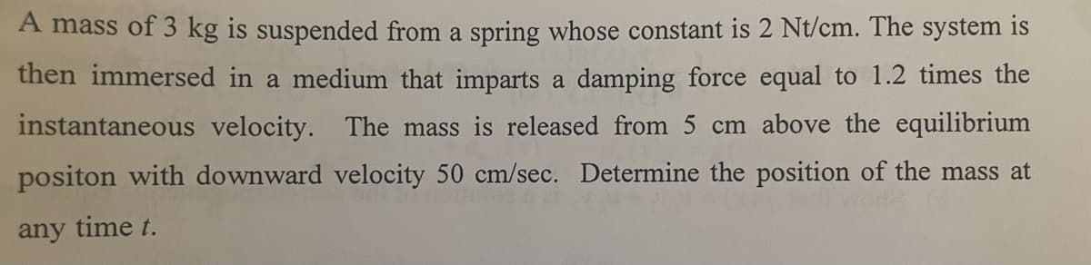 A mass of 3 kg is suspended from a spring whose constant is 2 Nt/cm. The system is
then immersed in a medium that imparts a damping force equal to 1.2 times the
instantaneous velocity. The mass is released from 5 cm above the equilibrium
positon with downward velocity 50 cm/sec. Determine the position of the mass at
any time t.