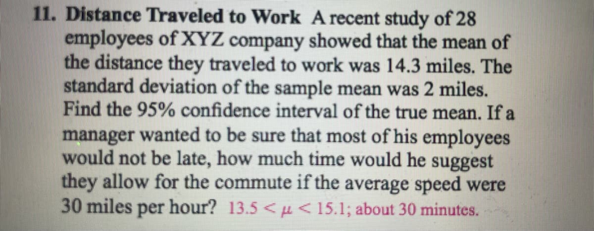 11. Distance Traveled to Work A recent study of 28
employees of XYZ company showed that the mean of
the distance they traveled to work was 14.3 miles. The
standard deviation of the sample mean was 2 miles.
Find the 95% confidence interval of the true mean. If a
manager wanted to be sure that most of his employees
would not be late, how much time would he suggest
they allow for the commute if the average speed were
30 miles per hour? 13.5 << 15.1; about 30 minutes.