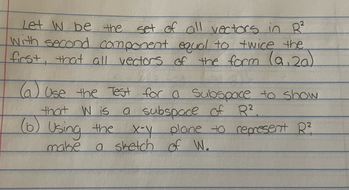 Let W be the
set of all vectors in R²
With second component equal to twice the
first, that all vectors of the form (9,20)
(a) Use the Test for a Subspace to show
that W is a subspace of R².
(6) Using the
x-y plane to represent R²
a sketch of W.
make