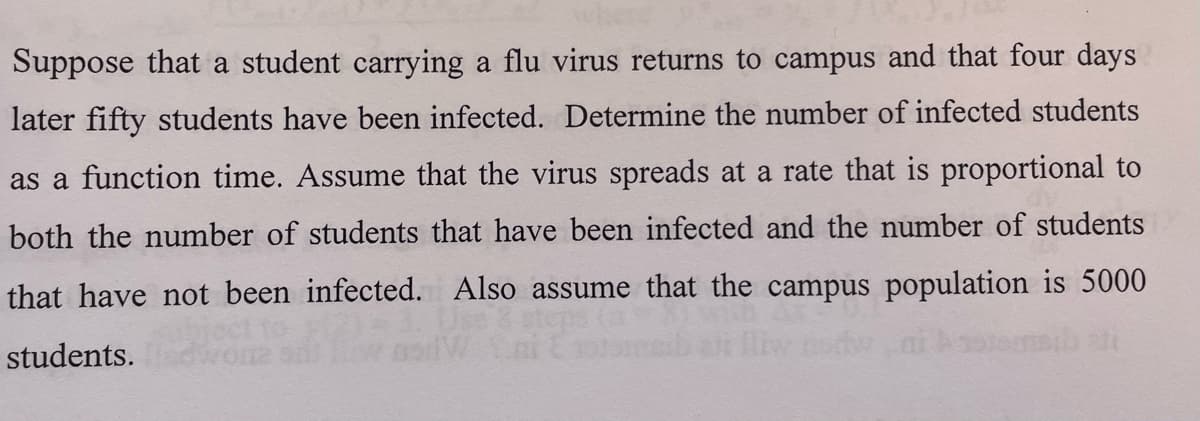 Suppose that a student carrying a flu virus returns to campus and that four days
later fifty students have been infected. Determine the number of infected students
as a function time. Assume that the virus spreads at a rate that is proportional to
both the number of students that have been infected and the number of students
that have not been infected. Also assume that the campus population is 5000
students.